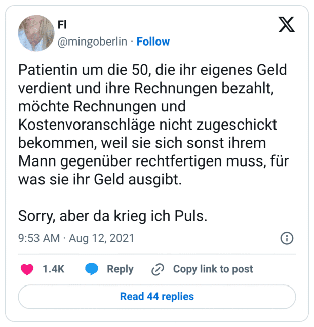 Patientin um die 50, die ihr eigenes Geld verdient und ihre Rechnungen bezahlt, möchte Rechnungen und Kostenvoranschläge nicht zugeschickt bekommen, weil sie sich sonst ihrem Mann gegenüber rechtfertigen muss, für was sie ihr Geld ausgibt.

Sorry, aber da krieg ich Puls.