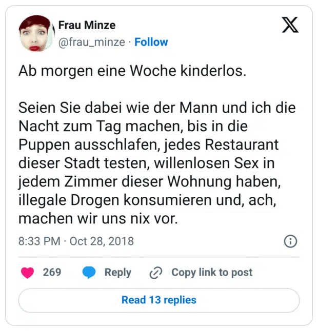 Ab morgen eine Woche kinderlos.

Seien Sie dabei wie der Mann und ich die Nacht zum Tag machen, bis in die Puppen ausschlafen, jedes Restaurant dieser Stadt testen, willenlosen Sex in jedem Zimmer dieser Wohnung haben, illegale Drogen konsumieren und, ach, machen wir uns nix vor.
