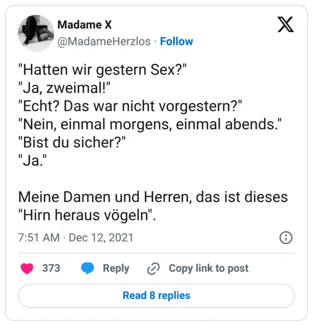 "Hatten wir gestern Sex?"
"Ja, zweimal!"
"Echt? Das war nicht vorgestern?"
"Nein, einmal morgens, einmal abends."
"Bist du sicher?"
"Ja."

Meine Damen und Herren, das ist dieses "Hirn heraus vögeln".