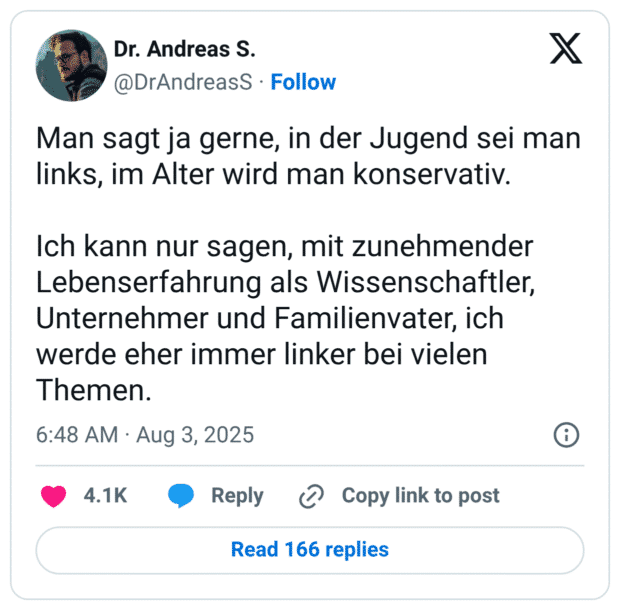 Man sagt ja gerne, in der Jugend sei man links, im Alter wird man konservativ. Ich kann nur sagen, mit zunehmender Lebenserfahrung als Wissenschaftler, Unternehmer und Familienvater, ich werde eher immer linker bei vielen Themen.