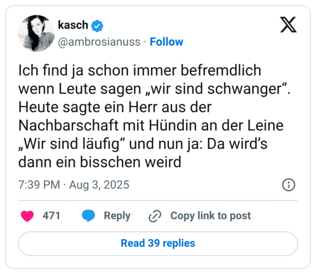 Ich find ja schon immer befremdlich wenn Leute sagen „wir sind schwanger“. Heute sagte ein Herr aus der Nachbarschaft mit Hündin an der Leine „Wir sind läufig“ und nun ja: Da wird’s dann ein bisschen weird