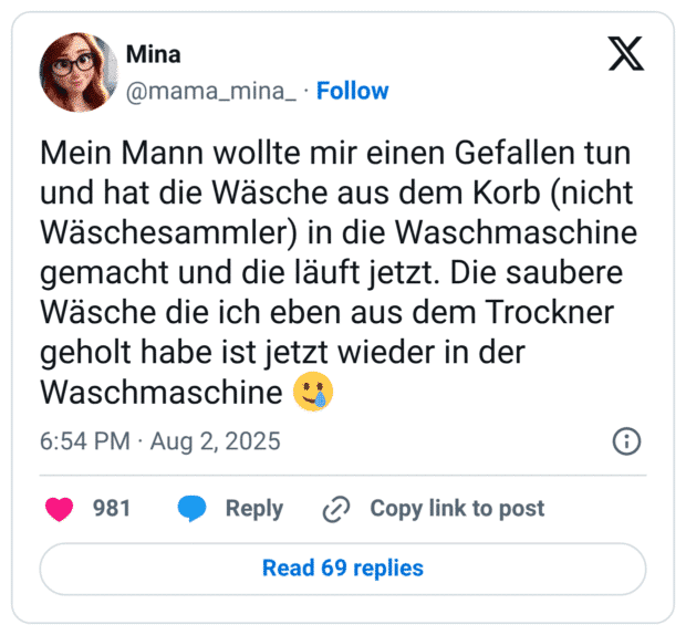 Mein Mann wollte mir einen Gefallen tun und hat die Wäsche aus dem Korb (nicht Wäschesammler) in die Waschmaschine gemacht und die läuft jetzt. Die saubere Wäsche die ich eben aus dem Trockner geholt habe ist jetzt wieder in der Waschmaschine 🥲