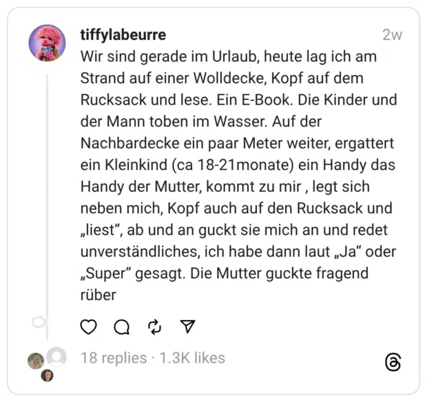 Wir sind gerade im Urlaub, heute lag ich am Strand auf einer Wolldecke, Kopf auf dem Rucksack und lese. Ein E-Book. Die Kinder und der Mann toben im Wasser. Auf der Nachbardecke ein paar Meter weiter, ergattert ein Kleinkind (ca 18-21monate) ein Handy das Handy der Mutter, kommt zu mir , legt sich neben mich, Kopf auch auf den Rucksack und „liest”, ab und an guckt sie mich an und redet unverständliches, ich habe dann laut „Ja” oder „Super” gesagt. Die Mutter guckte fragend rüber