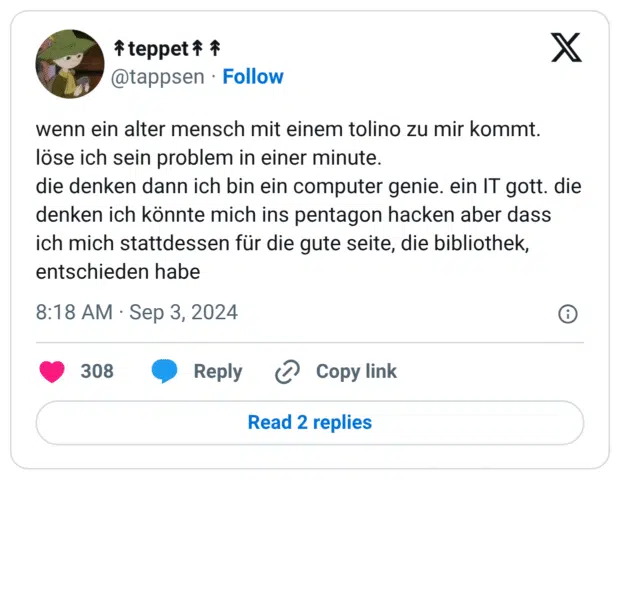 wenn ein alter mensch mit einem tolino zu mir kommt. löse ich sein problem in einer minute.
die denken dann ich bin ein computer genie. ein IT gott. die denken ich könnte mich ins pentagon hacken aber dass ich mich stattdessen für die gute seite, die bibliothek, entschieden habe