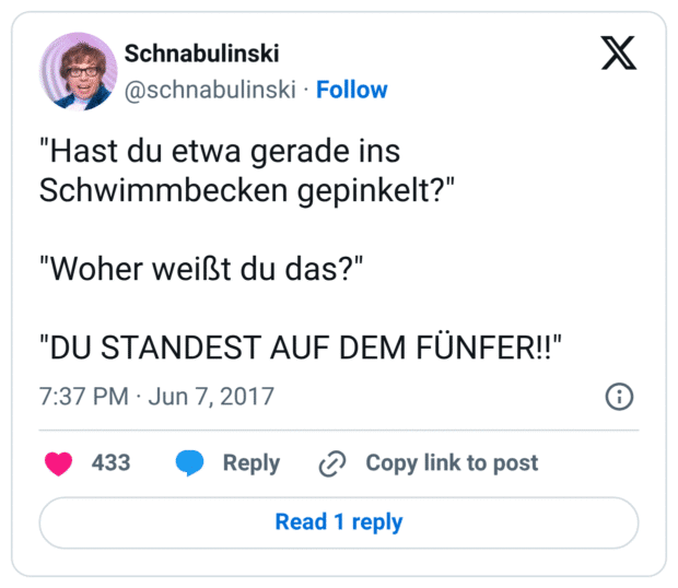 "Hast du etwa gerade ins Schwimmbecken gepinkelt?" "Woher weißt du das?" "DU STANDEST AUF DEM FÜNFER!!"
