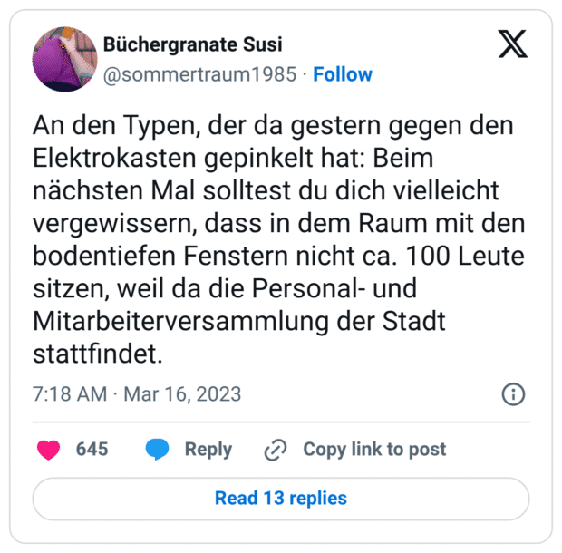 An den Typen, der da gestern gegen den Elektrokasten gepinkelt hat: Beim nächsten Mal solltest du dich vielleicht vergewissern, dass in dem Raum mit den bodentiefen Fenstern nicht ca. 100 Leute sitzen, weil da die Personal- und Mitarbeiterversammlung der Stadt stattfindet.