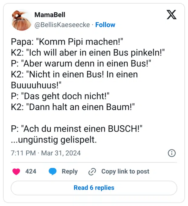 Papa: "Komm Pipi machen!" K2: "Ich will aber in einen Bus pinkeln!" P: "Aber warum denn in einen Bus!" K2: "Nicht in einen Bus! In einen Buuuuhuus!" P: "Das geht doch nicht!" K2: "Dann halt an einen Baum!" P: "Ach du meinst einen BUSCH!" ...ungünstig gelispelt.