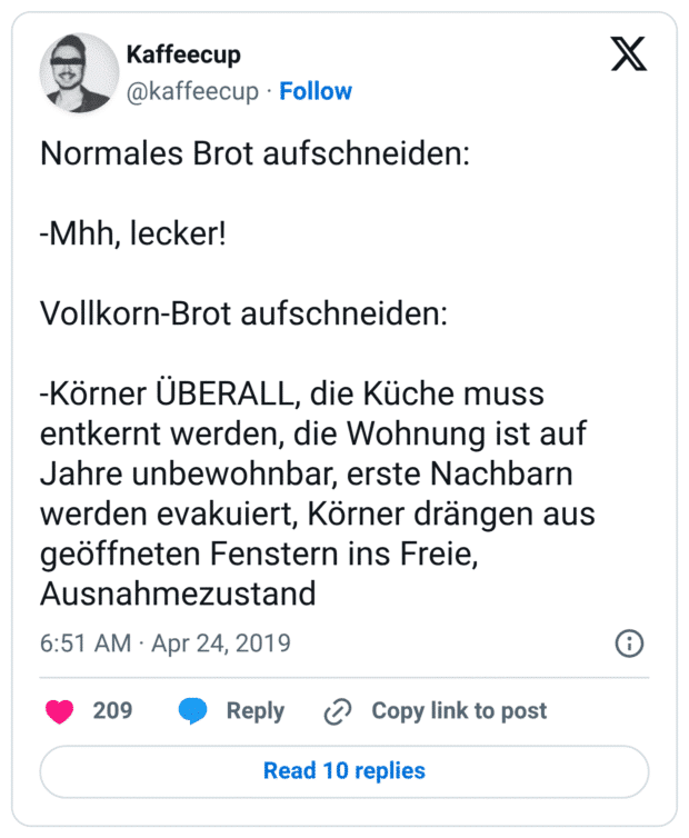 Normales Brot aufschneiden: -Mhh, lecker! Vollkorn-Brot aufschneiden: -Körner ÜBERALL, die Küche muss entkernt werden, die Wohnung ist auf Jahre unbewohnbar, erste Nachbarn werden evakuiert, Körner drängen aus geöffneten Fenstern ins Freie, Ausnahmezustand