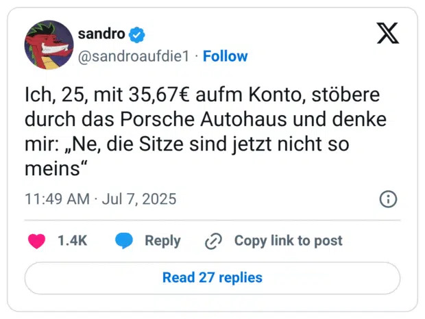 Ich, 25, mit 35,67€ aufm Konto, stöbere durch das Porsche Autohaus und denke mir: „Ne, die Sitze sind jetzt nicht so meins"