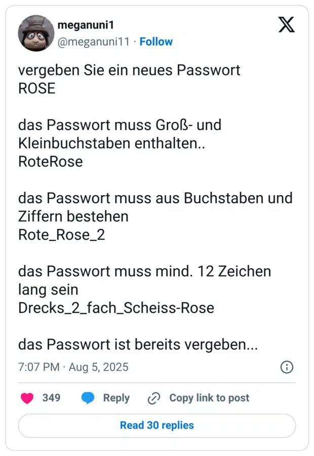 vergeben Sie ein neues Passwort ROSE das Passwort muss Groß- und Kleinbuchstaben enthalten.. RoteRose das Passwort muss aus Buchstaben und Ziffern bestehen Rote_Rose_2 das Passwort muss mind. 12 Zeichen lang sein Drecks_2_fach_Scheiss-Rose das Passwort ist bereits vergeben...