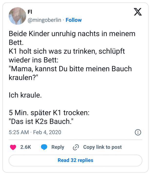 Beide Kinder unruhig nachts in meinem Bett. K1 holt sich was zu trinken, schlüpft wieder ins Bett: "Mama, kannst Du bitte meinen Bauch kraulen?" Ich kraule. 5 Min. später K1 trocken: "Das ist K2s Bauch."