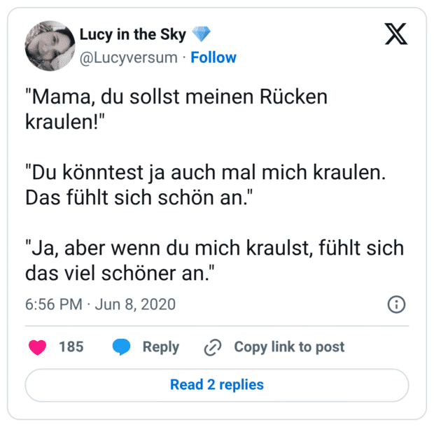 "Mama, du sollst meinen Rücken kraulen!" "Du könntest ja auch mal mich kraulen. Das fühlt sich schön an." "Ja, aber wenn du mich kraulst, fühlt sich das viel schöner an."