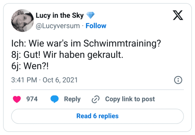 Ich: Wie war's im Schwimmtraining? 8j: Gut! Wir haben gekrault. 6j: Wen?!