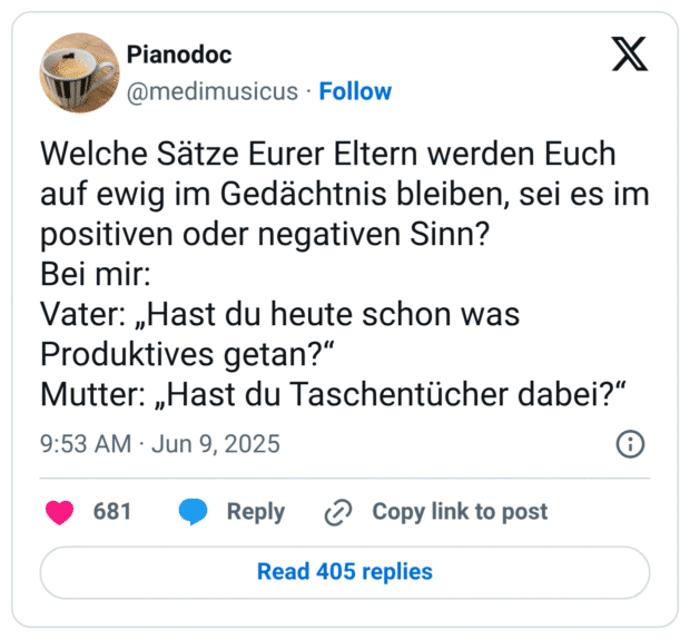 Welche Sätze Eurer Eltern werden Euch auf ewig im Gedächtnis bleiben, sei es im positiven oder negativen Sinn? Bei mir: Vater: „Hast du heute schon was Produktives getan?“ Mutter: „Hast du Taschentücher dabei?“