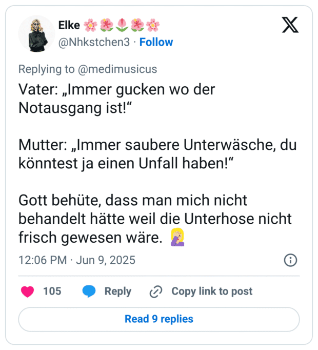 Vater: „Immer gucken wo der Notausgang ist!“ Mutter: „Immer saubere Unterwäsche, du könntest ja einen Unfall haben!“ Gott behüte, dass man mich nicht behandelt hätte weil die Unterhose nicht frisch gewesen wäre. 🤦🏼‍♀️