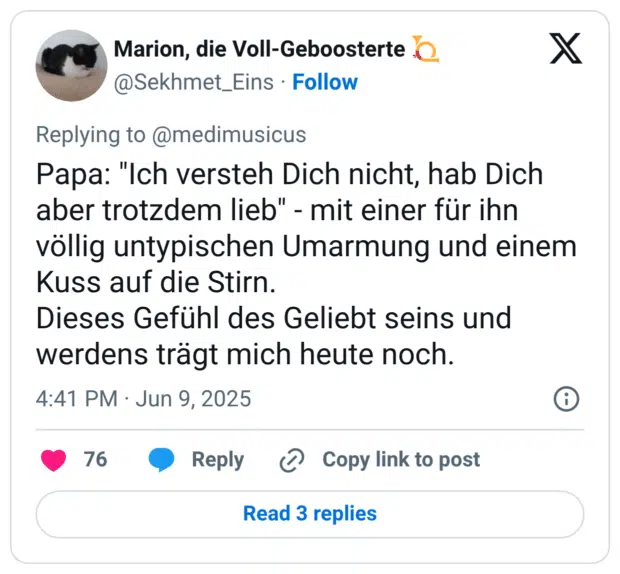 Papa: "Ich versteh Dich nicht, hab Dich aber trotzdem lieb" - mit einer für ihn völlig untypischen Umarmung und einem Kuss auf die Stirn. Dieses Gefühl des Geliebt seins und werdens trägt mich heute noch.
