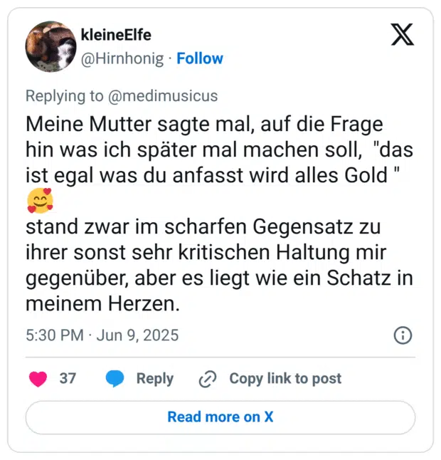 Meine Mutter sagte mal, auf die Frage hin was ich später mal machen soll, "das ist egal was du anfasst wird alles Gold " 🥰 stand zwar im scharfen Gegensatz zu ihrer sonst sehr kritischen Haltung mir gegenüber, aber es liegt wie ein Schatz in meinem Herzen.