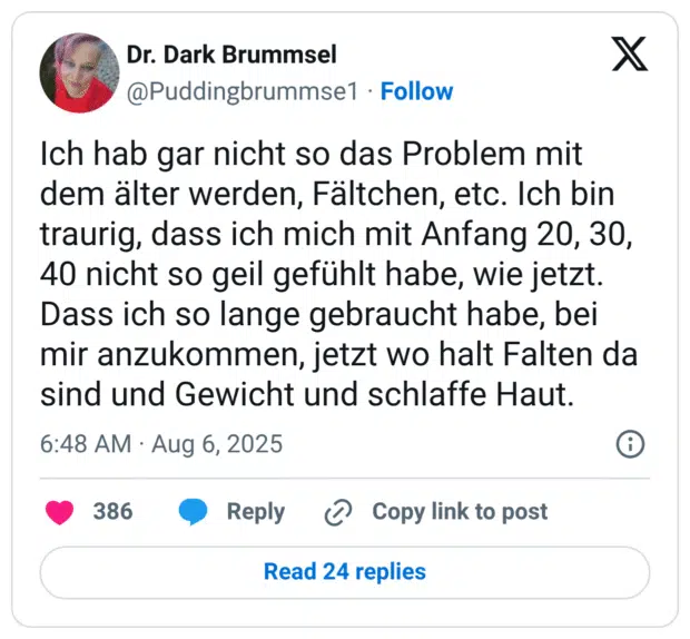 Ich hab gar nicht so das Problem mit dem älter werden, Fältchen, etc. Ich bin traurig, dass ich mich mit Anfang 20, 30, 40 nicht so geil gefühlt habe, wie jetzt. Dass ich so lange gebraucht habe, bei mir anzukommen, jetzt wo halt Falten da sind und Gewicht und schlaffe Haut.