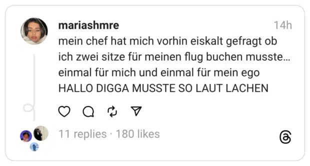 mein chef hat mich vorhin eiskalt gefragt ob ich zwei sitze für meinen flug buchen musste…einmal für mich und einmal für mein ego HALLO DIGGA MUSSTE SO LAUT LACHEN