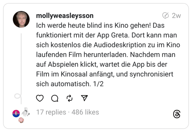 Ich werde heute blind ins Kino gehen! Das funktioniert mit der App Greta. Dort kann man sich kostenlos die Audiodeskription zu im Kino laufenden Film herunterladen. Nachdem man auf Abspielen klickt, wartet die App bis der Film im Kinosaal anfängt, und synchronisiert sich automatisch. 1/2