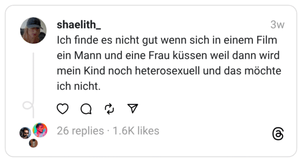 Ich finde es nicht gut wenn sich in einem Film ein Mann und eine Frau küssen weil dann wird mein Kind noch heterosexuell und das möchte ich nicht.