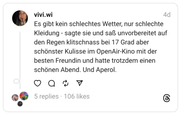 Es gibt kein schlechtes Wetter, nur schlechte Kleidung - sagte sie und saß unvorbereitet auf den Regen klitschnass bei 17 Grad aber schönster Kulisse im OpenAir-Kino mit der besten Freundin und hatte trotzdem einen schönen Abend. Und Aperol.