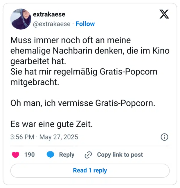Muss immer noch oft an meine ehemalige Nachbarin denken, die im Kino gearbeitet hat. Sie hat mir regelmäßig Gratis-Popcorn mitgebracht. Oh man, ich vermisse Gratis-Popcorn. Es war eine gute Zeit.