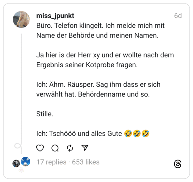 Büro. Telefon klingelt. Ich melde mich mit Name der Behörde und meinen Namen. Ja hier is der Herr xy und er wollte nach dem Ergebnis seiner Kotprobe fragen. Ich: Ähm. Räusper. Sag ihm dass er sich verwählt hat. Behördenname und so. Stille. Ich: Tschööö und alles Gute :sich_vor_lachen_auf_dem_boden_wälzen::sich_vor_lachen_auf_dem_boden_wälzen::sich_vor_lachen_auf_dem_boden_wälzen: