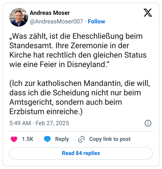 „Was zählt, ist die Eheschließung beim Standesamt. Ihre Zeremonie in der Kirche hat rechtlich den gleichen Status wie eine Feier in Disneyland.“ (Ich zur katholischen Mandantin, die will, dass ich die Scheidung nicht nur beim Amtsgericht, sondern auch beim Erzbistum einreiche.)