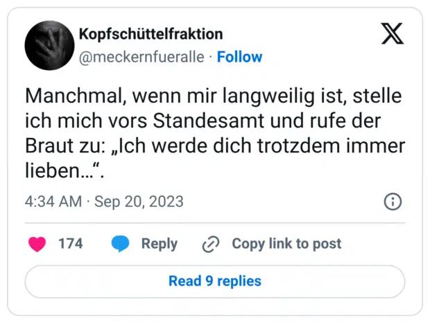 Manchmal, wenn mir langweilig ist, stelle ich mich vors Standesamt und rufe der Braut zu: „Ich werde dich trotzdem immer lieben…“.