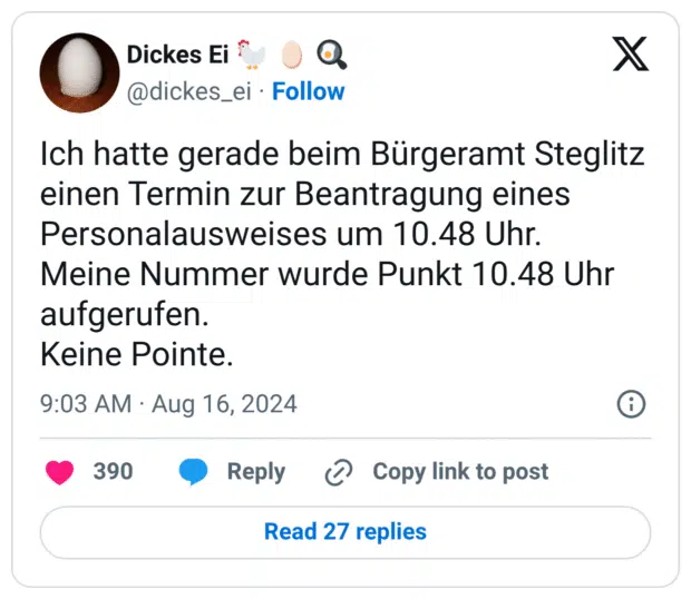 Ich hatte gerade beim Bürgeramt Steglitz einen Termin zur Beantragung eines Personalausweises um 10.48 Uhr. Meine Nummer wurde Punkt 10.48 Uhr aufgerufen. Keine Pointe.