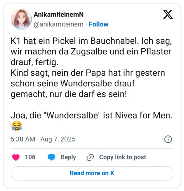 K1 hat ein Pickel im Bauchnabel. Ich sag, wir machen da Zugsalbe und ein Pflaster drauf, fertig. Kind sagt, nein der Papa hat ihr gestern schon seine Wundersalbe drauf gemacht, nur die darf es sein! Joa, die "Wundersalbe" ist Nivea for Men. 😂