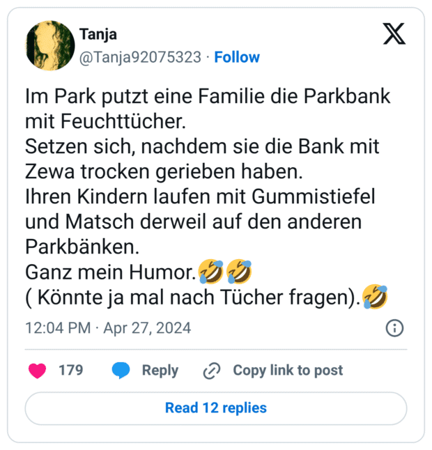 Im Park putzt eine Familie die Parkbank mit Feuchttücher. Setzen sich, nachdem sie die Bank mit Zewa trocken gerieben haben. Ihren Kindern laufen mit Gummistiefel und Matsch derweil auf den anderen Parkbänken. Ganz mein Humor.:sich_vor_lachen_auf_dem_boden_wälzen::sich_vor_lachen_auf_dem_boden_wälzen: ( Könnte ja mal nach Tücher fragen).:sich_vor_lachen_auf_dem_boden_wälzen:
