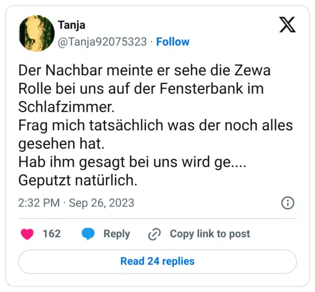 Der Nachbar meinte er sehe die Zewa Rolle bei uns auf der Fensterbank im Schlafzimmer. Frag mich tatsächlich was der noch alles gesehen hat. Hab ihm gesagt bei uns wird ge.... Geputzt natürlich.