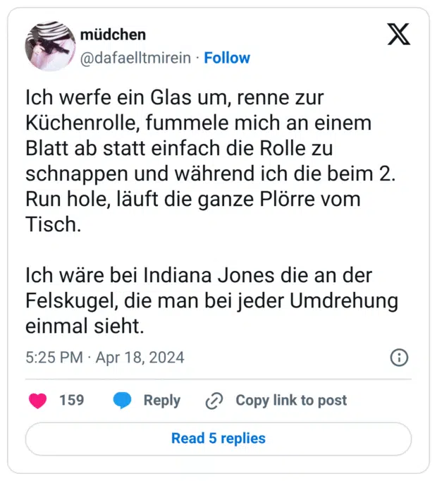 Ich werfe ein Glas um, renne zur Küchenrolle, fummele mich an einem Blatt ab statt einfach die Rolle zu schnappen und während ich die beim 2. Run hole, läuft die ganze Plörre vom Tisch. Ich wäre bei Indiana Jones die an der Felskugel, die man bei jeder Umdrehung einmal sieht.