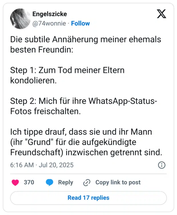 Die subtile Annäherung meiner ehemals besten Freundin: Step 1: Zum Tod meiner Eltern kondolieren. Step 2: Mich für ihre WhatsApp-Status-Fotos freischalten. Ich tippe drauf, dass sie und ihr Mann (ihr "Grund" für die aufgekündigte Freundschaft) inzwischen getrennt sind.