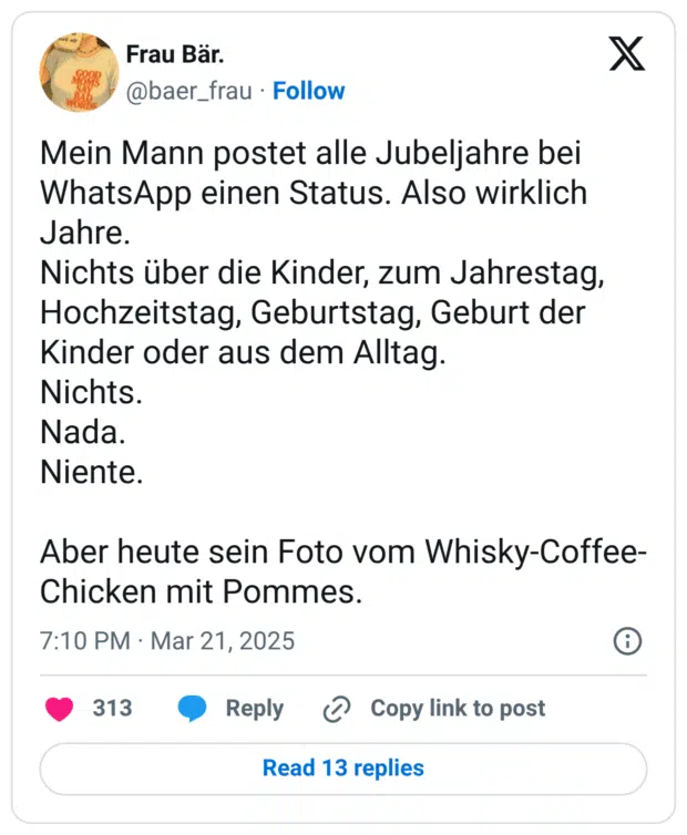 Mein Mann postet alle Jubeljahre bei WhatsApp einen Status. Also wirklich Jahre. Nichts über die Kinder, zum Jahrestag, Hochzeitstag, Geburtstag, Geburt der Kinder oder aus dem Alltag. Nichts. Nada. Niente. Aber heute sein Foto vom Whisky-Coffee-Chicken mit Pommes.
