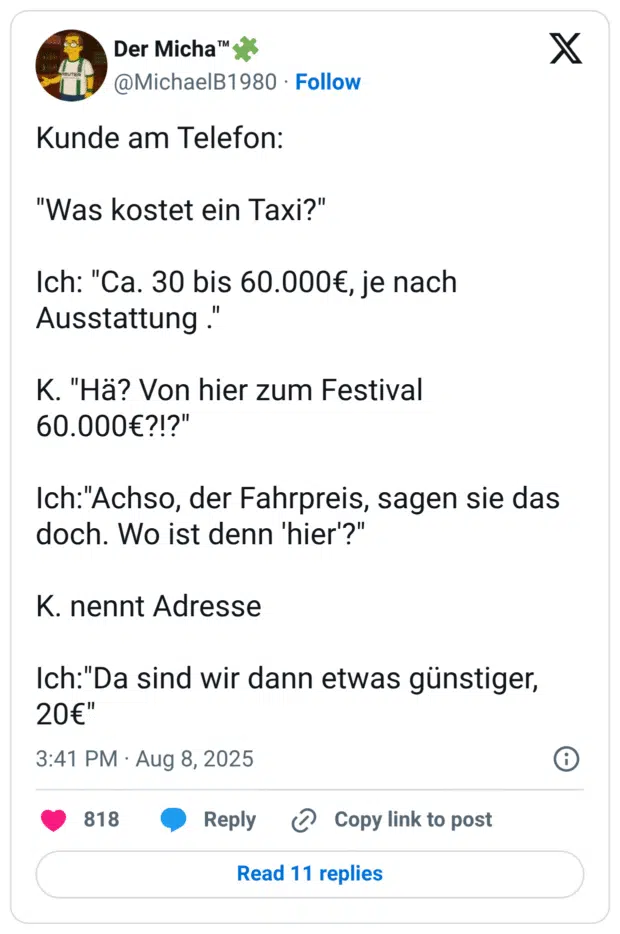 Kunde am Telefon: "Was kostet ein Taxi?" Ich: "Ca. 30 bis 60.000€, je nach Ausstattung ." K. "Hä? Von hier zum Festival 60.000€?!?" Ich:"Achso, der Fahrpreis, sagen sie das doch. Wo ist denn 'hier'?" K. nennt Adresse Ich:"Da sind wir dann etwas günstiger, 20€"