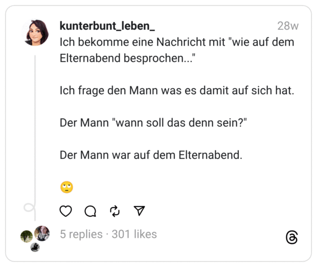 Ich bekomme eine Nachricht mit "wie auf dem Elternabend besprochen..." Ich frage den Mann was es damit auf sich hat. Der Mann "wann soll das denn sein?" Der Mann war auf dem Elternabend. :gesicht_verdreht_augen: