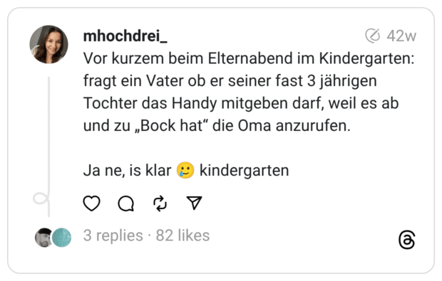 Vor kurzem beim Elternabend im Kindergarten: fragt ein Vater ob er seiner fast 3 jährigen Tochter das Handy mitgeben darf, weil es ab und zu „Bock hat“ die Oma anzurufen. Ja ne, is klar :lächelndes_gesicht_mit_träne: kindergarten