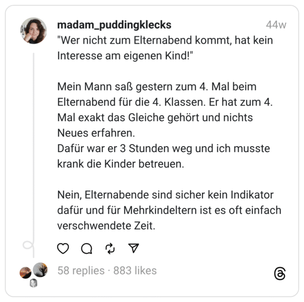 "Wer nicht zum Elternabend kommt, hat kein Interesse am eigenen Kind!" Mein Mann saß gestern zum 4. Mal beim Elternabend für die 4. Klassen. Er hat zum 4. Mal exakt das Gleiche gehört und nichts Neues erfahren. Dafür war er 3 Stunden weg und ich musste krank die Kinder betreuen. Nein, Elternabende sind sicher kein Indikator dafür und für Mehrkindeltern ist es oft einfach verschwendete Zeit.