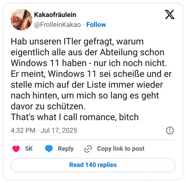 Hab unseren ITler gefragt, warum eigentlich alle aus der Abteilung schon Windows 11 haben - nur ich noch nicht. Er meint, Windows 11 sei scheiße und er stelle mich auf der Liste immer wieder nach hinten, um mich so lang es geht davor zu schützen. That's what I call romance, bitch