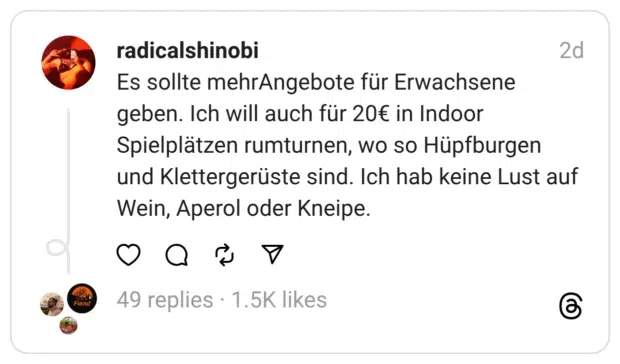 Es sollte mehrAngebote für Erwachsene geben. Ich will auch für 20€ in Indoor Spielplätzen rumturnen, wo so Hüpfburgen und Klettergerüste sind. Ich hab keine Lust auf Wein, Aperol oder Kneipe.