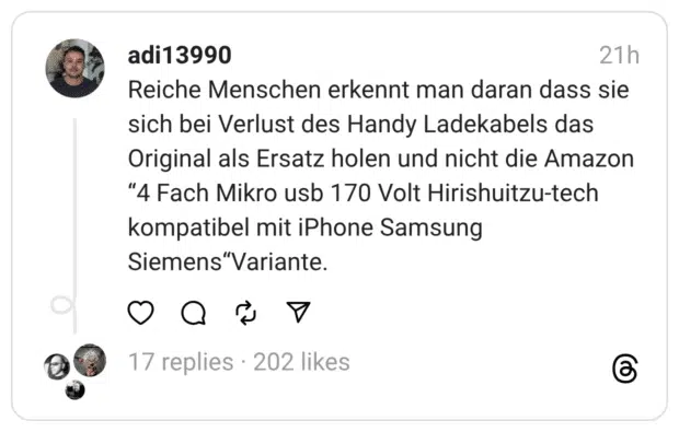 Reiche Menschen erkennt man daran dass sie sich bei Verlust des Handy Ladekabels das Original als Ersatz holen und nicht die Amazon "4 Fach Mikro usb 170 Volt Hirishuitzu-tech kompatibel mit iPhone Samsung Siemens"Variante.