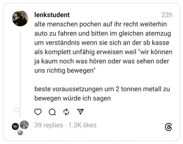alte menschen pochen auf ihr recht weiterhin auto zu fahren und bitten im gleichen atemzug um verständnis wenn sie sich an der sb kasse als komplett unfähig erweisen weil "wir können ja kaum noch was hören oder was sehen oder uns richtig bewegen" beste voraussetzungen um 2 tonnen metall zu bewegen würde ich sagen