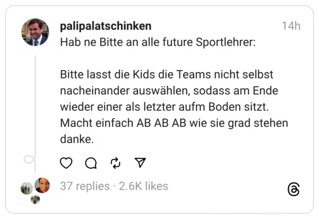 Hab ne Bitte an alle future Sportlehrer: Bitte lasst die Kids die Teams nicht selbst nacheinander auswählen, sodass am Ende wieder einer als letzter aufm Boden sitzt. Macht einfach AB AB AB wie sie grad stehen danke.