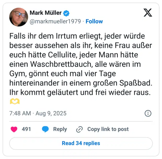 Falls ihr dem Irrtum erliegt, jeder würde besser aussehen als ihr, keine Frau außer euch hätte Cellulite, jeder Mann hätte einen Waschbrettbauch, alle wären im Gym, gönnt euch mal vier Tage hintereinander in einem großen Spaßbad. Ihr kommt geläutert und frei wieder raus.