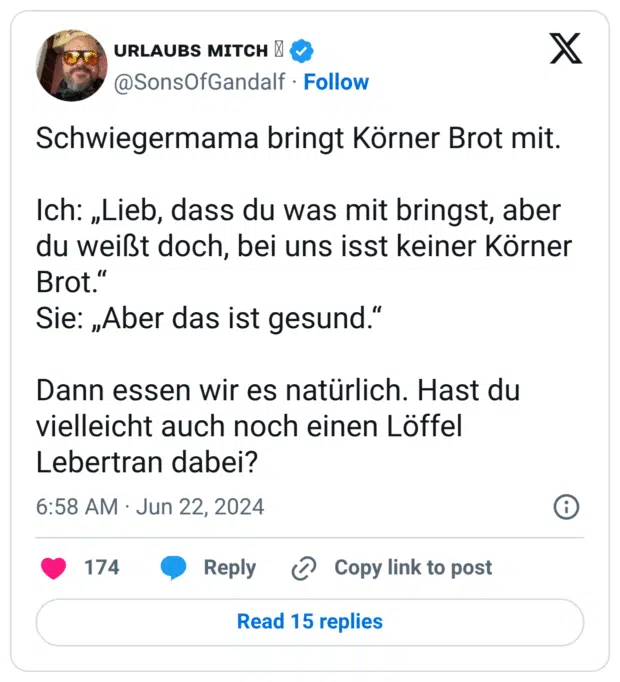 Schwiegermama bringt Körner Brot mit. Ich: „Lieb, dass du was mit bringst, aber du weißt doch, bei uns isst keiner Körner Brot.“ Sie: „Aber das ist gesund.“ Dann essen wir es natürlich. Hast du vielleicht auch noch einen Löffel Lebertran dabei?