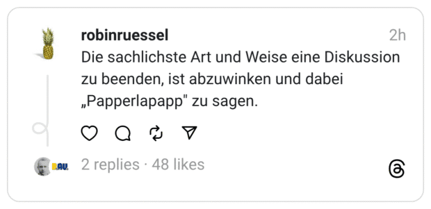 Die sachlichste Art und Weise eine Diskussion zu beenden, ist abzuwinken und dabei „Papperlapapp" zu sagen.
