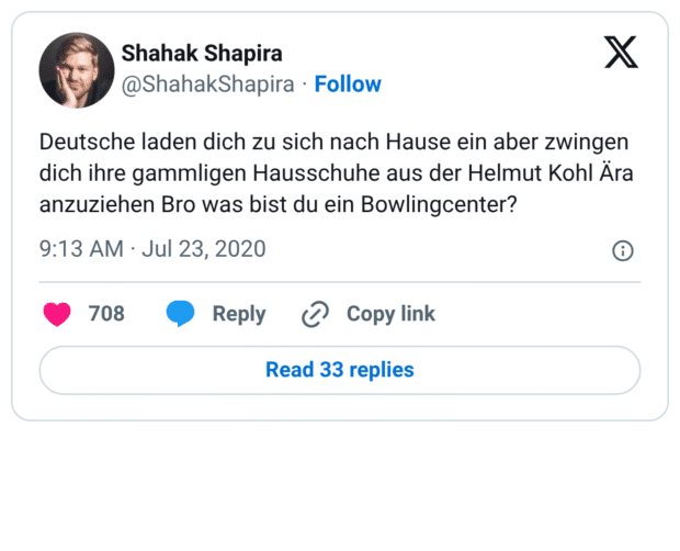 Deutsche laden dich zu sich nach Hause ein aber zwingen dich ihre gammligen Hausschuhe aus der Helmut Kohl Ära anzuziehen Bro was bist du ein Bowlingcenter?